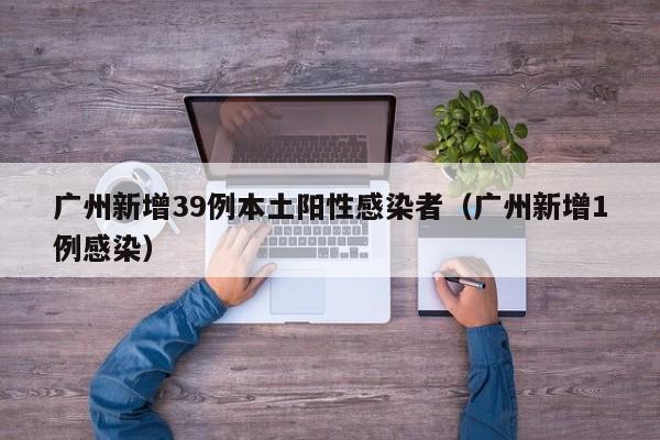 广州新增39例本土阳性感染者（广州新增1例感染）