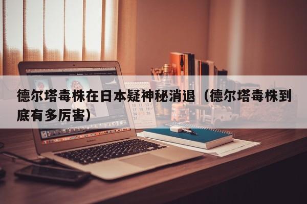 德尔塔毒株在日本疑神秘消退（德尔塔毒株到底有多厉害）