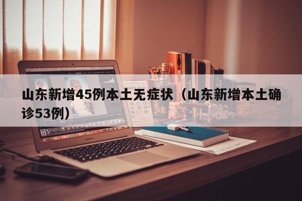 山东新增45例本土无症状（山东新增本土确诊53例）