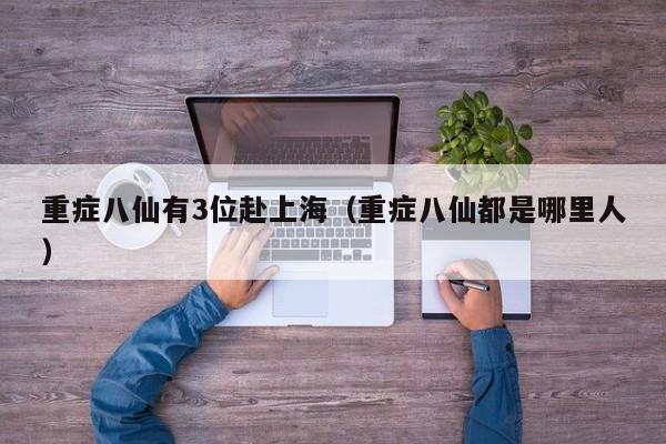 重症八仙有3位赴上海（重症八仙都是哪里人）