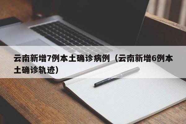 云南新增7例本土确诊病例（云南新增6例本土确诊轨迹）
