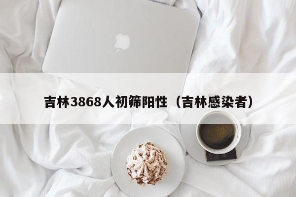 吉林3868人初筛阳性（吉林感染者）