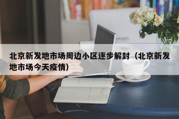 北京新发地市场周边小区逐步解封（北京新发地市场今天疫情）