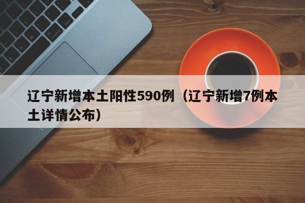 辽宁新增本土阳性590例（辽宁新增7例本土详情公布）
