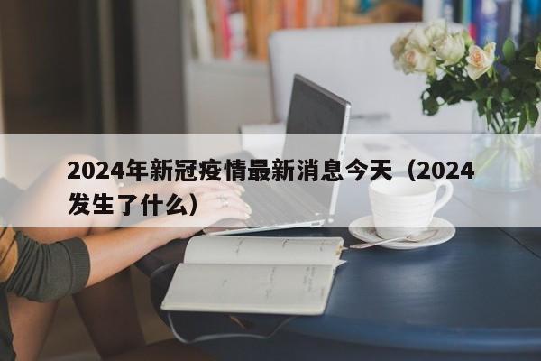 2024年新冠疫情最新消息今天（2024发生了什么）