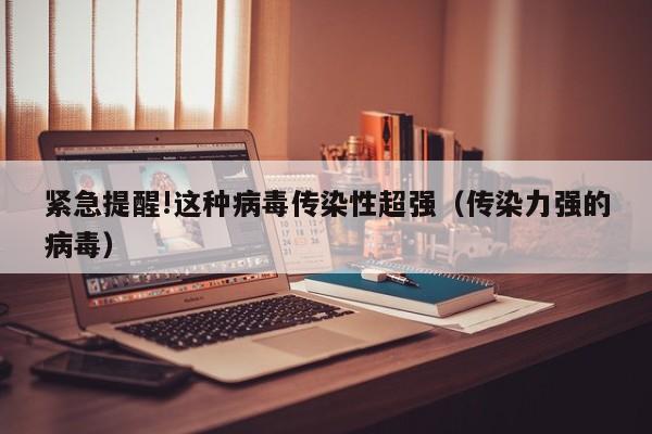 紧急提醒!这种病毒传染性超强（传染力强的病毒）