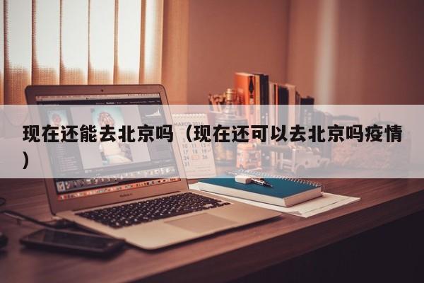 现在还能去北京吗（现在还可以去北京吗疫情）
