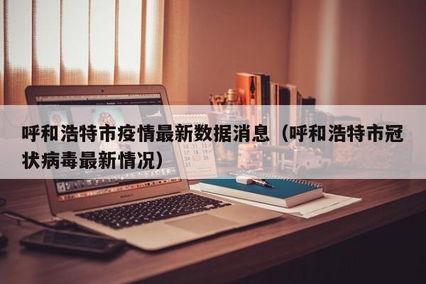 呼和浩特市疫情最新数据消息（呼和浩特市冠状病毒最新情况）