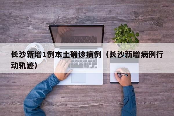 长沙新增1例本土确诊病例（长沙新增病例行动轨迹）