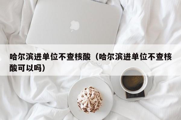 哈尔滨进单位不查核酸（哈尔滨进单位不查核酸可以吗）