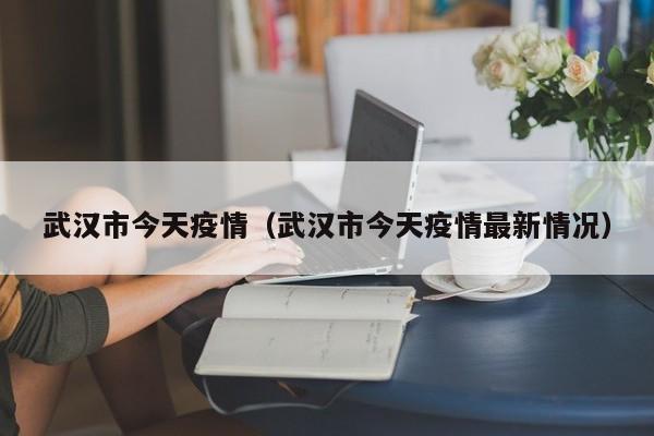 武汉市今天疫情（武汉市今天疫情最新情况）