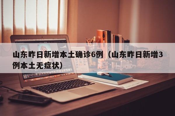 山东昨日新增本土确诊6例（山东昨日新增3例本土无症状）