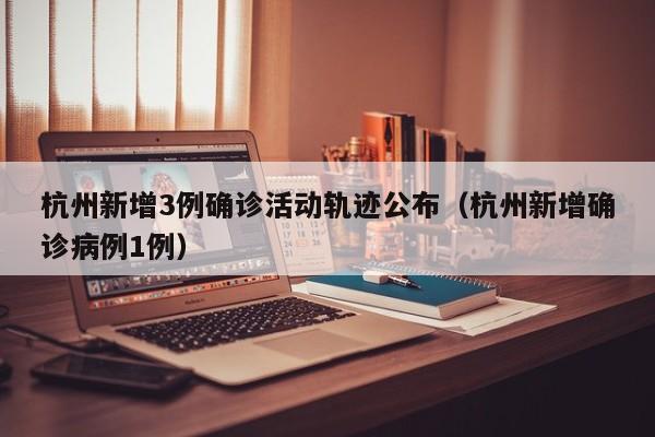 杭州新增3例确诊活动轨迹公布（杭州新增确诊病例1例）