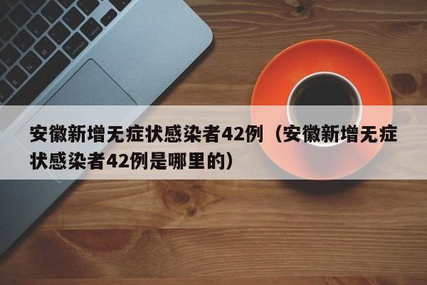 安徽新增无症状感染者42例（安徽新增无症状感染者42例是哪里的）