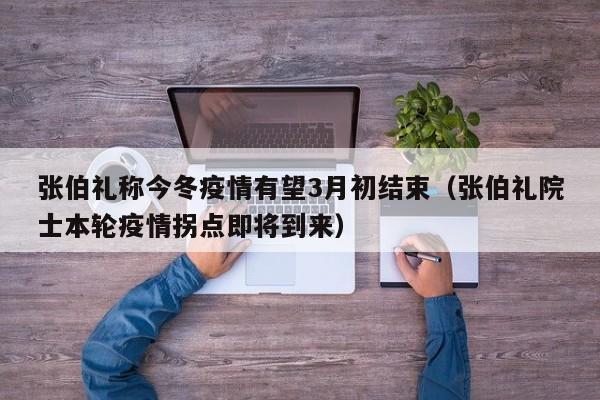 张伯礼称今冬疫情有望3月初结束（张伯礼院士本轮疫情拐点即将到来）