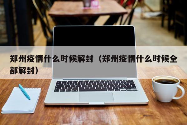 郑州疫情什么时候解封（郑州疫情什么时候全部解封）