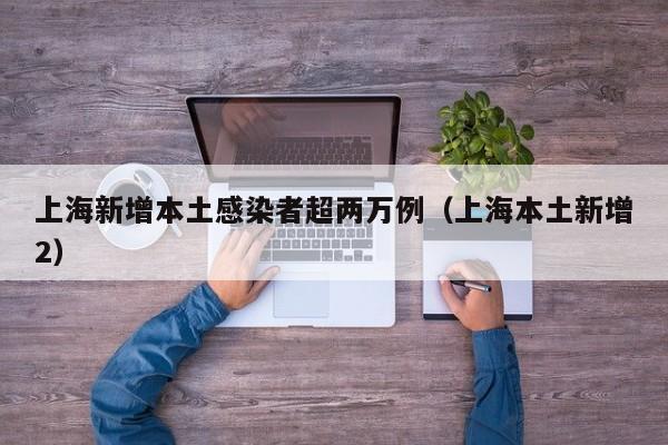 上海新增本土感染者超两万例（上海本土新增2）