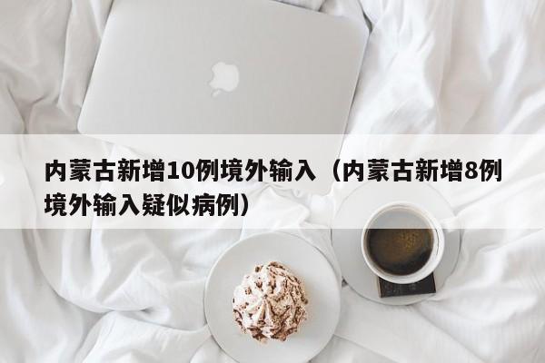 内蒙古新增10例境外输入（内蒙古新增8例境外输入疑似病例）
