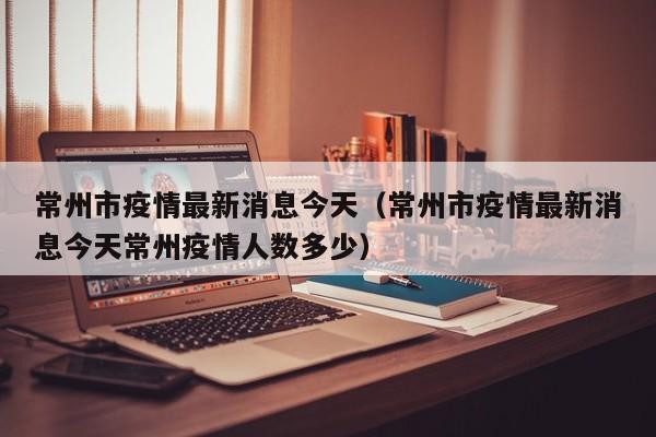 常州市疫情最新消息今天（常州市疫情最新消息今天常州疫情人数多少）