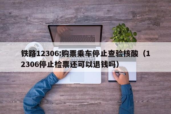 铁路12306:购票乘车停止查验核酸（12306停止检票还可以退钱吗）