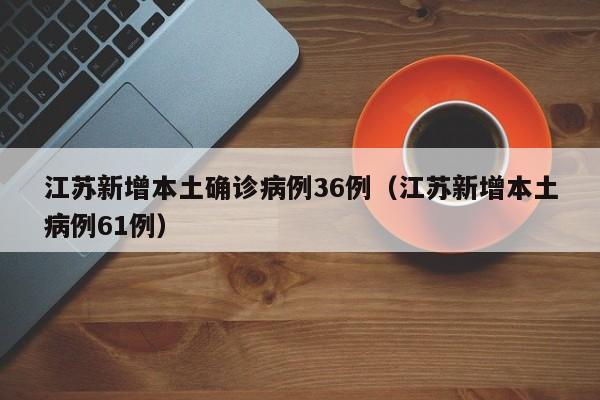 江苏新增本土确诊病例36例（江苏新增本土病例61例）