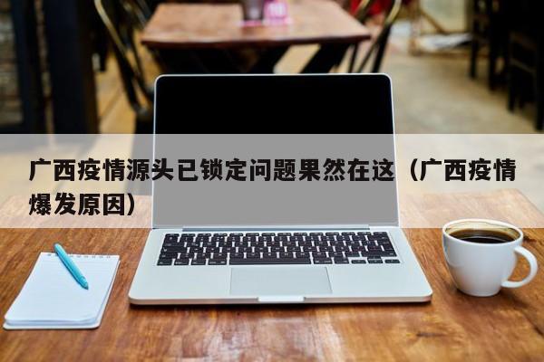 广西疫情源头已锁定问题果然在这（广西疫情爆发原因）