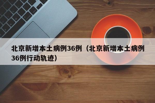 北京新增本土病例36例（北京新增本土病例36例行动轨迹）