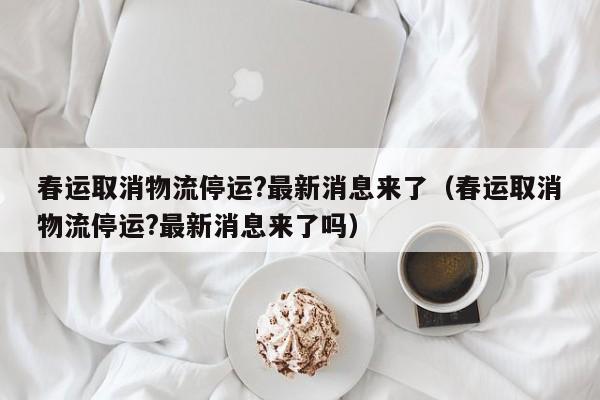 春运取消物流停运?最新消息来了（春运取消物流停运?最新消息来了吗）