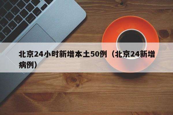 北京24小时新增本土50例（北京24新增病例）