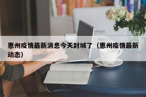 惠州疫情最新消息今天封城了（惠州疫情最新动态）