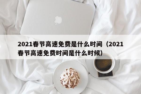 2021春节高速免费是什么时间（2021春节高速免费时间是什么时候）