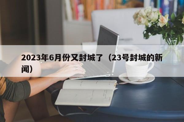 2023年6月份又封城了（23号封城的新闻）