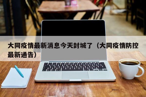 大同疫情最新消息今天封城了（大同疫情防控最新通告）