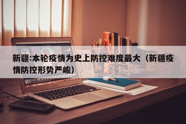 新疆:本轮疫情为史上防控难度最大（新疆疫情防控形势严峻）