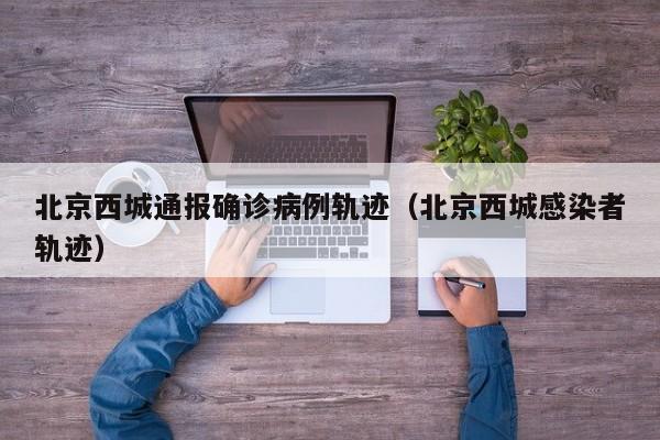 北京西城通报确诊病例轨迹（北京西城感染者轨迹）