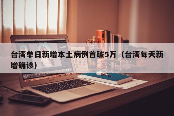 台湾单日新增本土病例首破5万（台湾每天新增确诊）
