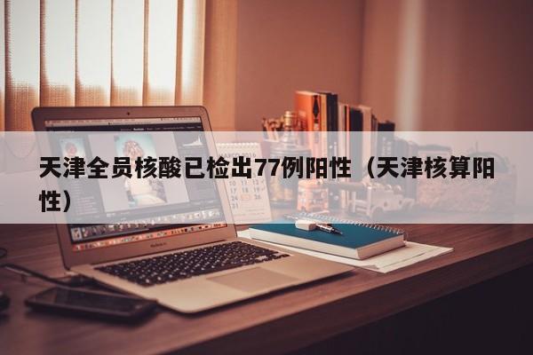 天津全员核酸已检出77例阳性（天津核算阳性）