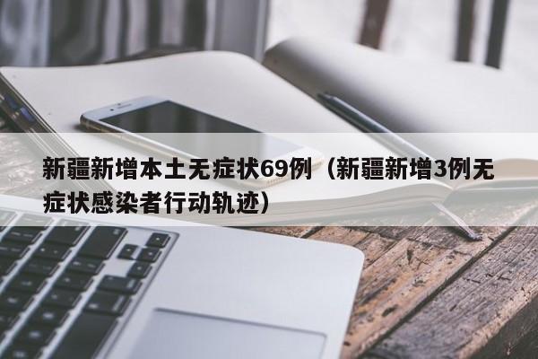 新疆新增本土无症状69例（新疆新增3例无症状感染者行动轨迹）