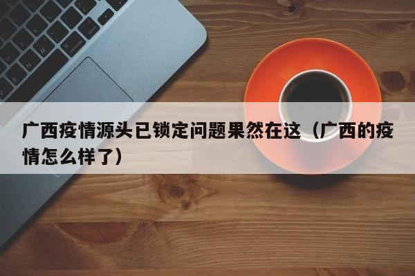 广西疫情源头已锁定问题果然在这（广西的疫情怎么样了）
