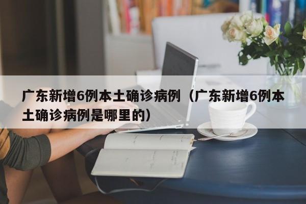 广东新增6例本土确诊病例（广东新增6例本土确诊病例是哪里的）