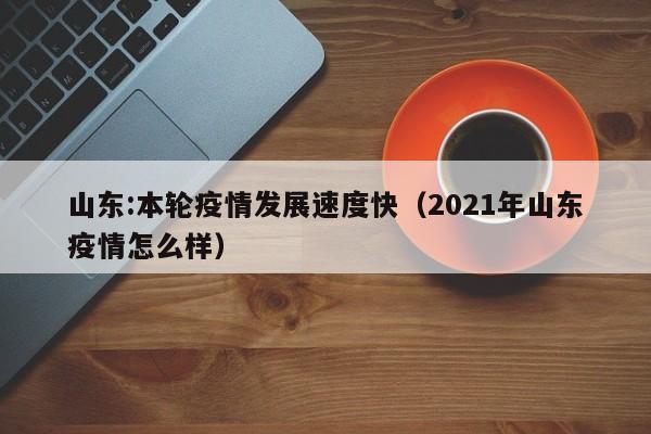 山东:本轮疫情发展速度快（2021年山东疫情怎么样）