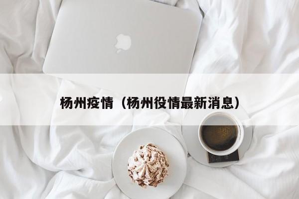 杨州疫情（杨州役情最新消息）