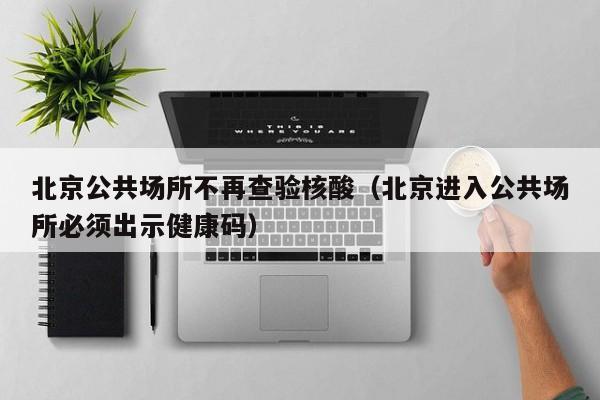 北京公共场所不再查验核酸（北京进入公共场所必须出示健康码）