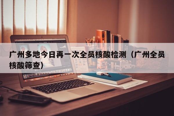 广州多地今日再一次全员核酸检测（广州全员核酸筛查）