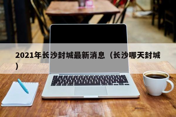 2021年长沙封城最新消息（长沙哪天封城）