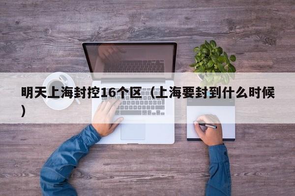 明天上海封控16个区（上海要封到什么时候）