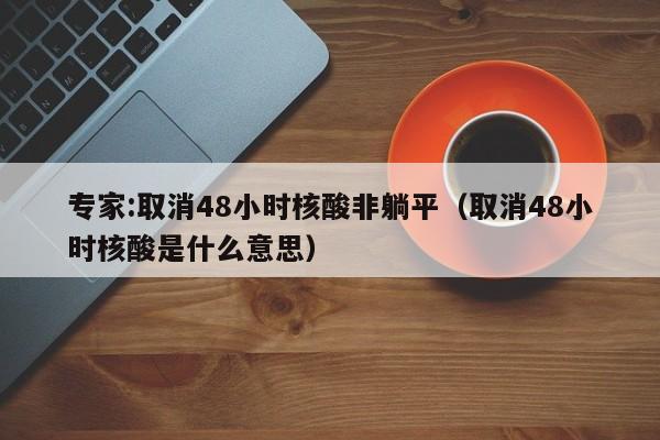 专家:取消48小时核酸非躺平（取消48小时核酸是什么意思）