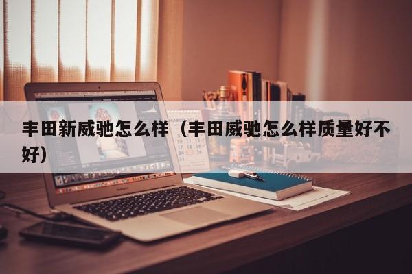 丰田新威驰怎么样（丰田威驰怎么样质量好不好）