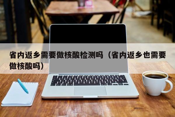 省内返乡需要做核酸检测吗（省内返乡也需要做核酸吗）