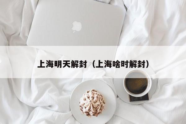 上海明天解封（上海啥时解封）